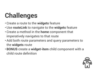 Challenges
• Create a route to the widgets feature
• Use routeLink to navigate to the widgets feature
• Create a method in the home component that
imperatively navigates to that route
• Add both route parameters and query parameters to
the widgets route
• BONUS create a widget-item child component with a
child route definition
 