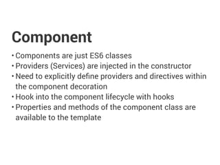 Component
• Components are just ES6 classes
• Providers (Services) are injected in the constructor
• Need to explicitly define providers and directives within
the component decoration
• Hook into the component lifecycle with hooks
• Properties and methods of the component class are
available to the template
 
