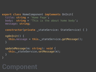 export class HomeComponent implements OnInit{
title: string = 'Home Page';
body: string = 'This is the about home body';
message: string;
constructor(private _stateService: StateService) { }
ngOnInit() {
this.message = this._stateService.getMessage();
}
updateMessage(m: string): void {
this._stateService.setMessage(m);
}
}
Component
 