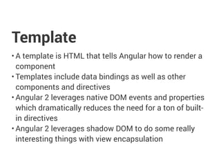 Template
• A template is HTML that tells Angular how to render a
component
• Templates include data bindings as well as other
components and directives
• Angular 2 leverages native DOM events and properties
which dramatically reduces the need for a ton of built-
in directives
• Angular 2 leverages shadow DOM to do some really
interesting things with view encapsulation
 