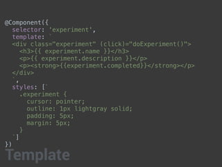 @Component({
selector: 'experiment',
template: `
<div class="experiment" (click)="doExperiment()">
<h3>{{ experiment.name }}</h3>
<p>{{ experiment.description }}</p>
<p><strong>{{experiment.completed}}</strong></p>
</div>
`,
styles: [`
.experiment {
cursor: pointer;
outline: 1px lightgray solid;
padding: 5px;
margin: 5px;
}
`]
})
Template
 