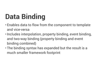 Data Binding
• Enables data to flow from the component to template
and vice-versa
• Includes interpolation, property binding, event binding,
and two-way binding (property binding and event
binding combined)
• The binding syntax has expanded but the result is a
much smaller framework footprint
 