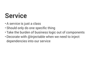 Service
• A service is just a class
• Should only do one specific thing
• Take the burden of business logic out of components
• Decorate with @Injectable when we need to inject
dependencies into our service
 