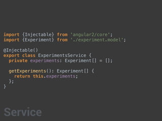 import {Injectable} from 'angular2/core';
import {Experiment} from './experiment.model';
@Injectable()
export class ExperimentsService {
private experiments: Experiment[] = [];
getExperiments(): Experiment[] {
return this.experiments;
};
}
Service
 