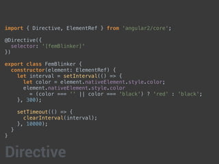 import { Directive, ElementRef } from 'angular2/core';
@Directive({
selector: '[femBlinker]'
})
export class FemBlinker {
constructor(element: ElementRef) {
let interval = setInterval(() => {
let color = element.nativeElement.style.color;
element.nativeElement.style.color
= (color === '' || color === 'black') ? 'red' : 'black';
}, 300);
setTimeout(() => {
clearInterval(interval);
}, 10000);
}
}
Directive
 