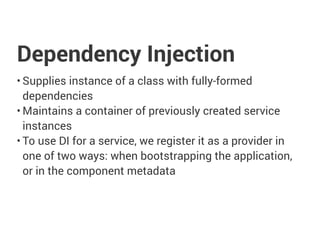 Dependency Injection
• Supplies instance of a class with fully-formed
dependencies
• Maintains a container of previously created service
instances
• To use DI for a service, we register it as a provider in
one of two ways: when bootstrapping the application,
or in the component metadata
 