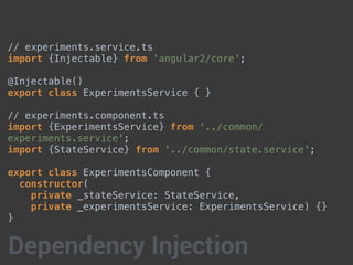 // experiments.service.ts
import {Injectable} from 'angular2/core';
@Injectable()
export class ExperimentsService { }
// experiments.component.ts
import {ExperimentsService} from '../common/
experiments.service';
import {StateService} from '../common/state.service';
export class ExperimentsComponent {
constructor(
private _stateService: StateService,
private _experimentsService: ExperimentsService) {}
}
Dependency Injection
 