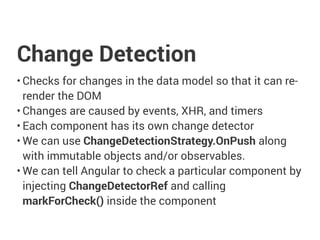 Change Detection
• Checks for changes in the data model so that it can re-
render the DOM
• Changes are caused by events, XHR, and timers
• Each component has its own change detector
• We can use ChangeDetectionStrategy.OnPush along
with immutable objects and/or observables.
• We can tell Angular to check a particular component by
injecting ChangeDetectorRef and calling
markForCheck() inside the component
 