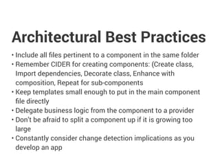 Architectural Best Practices
• Include all files pertinent to a component in the same folder
• Remember CIDER for creating components: (Create class,
Import dependencies, Decorate class, Enhance with
composition, Repeat for sub-components
• Keep templates small enough to put in the main component
file directly
• Delegate business logic from the component to a provider
• Don’t be afraid to split a component up if it is growing too
large
• Constantly consider change detection implications as you
develop an app
 