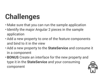 Challenges
• Make sure that you can run the sample application
• Identify the major Angular 2 pieces in the sample
application
• Add a new property to one of the feature components
and bind to it in the view
• Add a new property to the StateService and consume it
in a component
• BONUS Create an interface for the new property and
type it in the StateService and your consuming
component
 