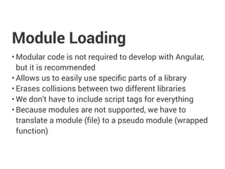 Module Loading
• Modular code is not required to develop with Angular,
but it is recommended
• Allows us to easily use specific parts of a library
• Erases collisions between two different libraries
• We don’t have to include script tags for everything
• Because modules are not supported, we have to
translate a module (file) to a pseudo module (wrapped
function)
 