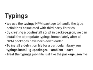 Typings
• We use the typings NPM package to handle the type
definitions associated with third-party libraries
• By creating a postinstall script in package.json, we can
install the appropriate typings immediately after all
NPM packages have been downloaded
• To install a definition file for a particular library, run
typings install -g <package> --ambient --save
• Treat the typings.json file just like the package.json file
 
