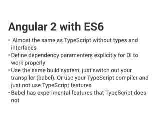 Angular 2 with ES6
• Almost the same as TypeScript without types and
interfaces
• Define dependency paramenters explicitly for DI to
work properly
• Use the same build system, just switch out your
transpiler (babel). Or use your TypeScript compiler and
just not use TypeScript features
• Babel has experimental features that TypeScript does
not
 