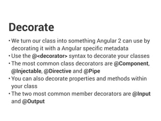 Decorate
• We turn our class into something Angular 2 can use by
decorating it with a Angular specific metadata
• Use the @<decorator> syntax to decorate your classes
• The most common class decorators are @Component,
@Injectable, @Directive and @Pipe
• You can also decorate properties and methods within
your class
• The two most common member decorators are @Input
and @Output
 
