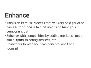 Enhance
• This is an iterative process that will vary on a per-case
basis but the idea is to start small and build your
component out
• Enhance with composition by adding methods, inputs
and outputs, injecting services, etc.
• Remember to keep your components small and
focused
 
