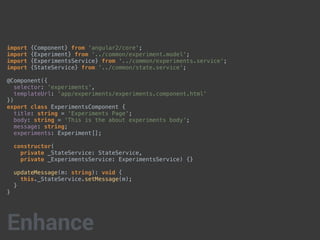 import {Component} from 'angular2/core';
import {Experiment} from '../common/experiment.model';
import {ExperimentsService} from '../common/experiments.service';
import {StateService} from '../common/state.service';
@Component({
selector: 'experiments',
templateUrl: 'app/experiments/experiments.component.html'
})
export class ExperimentsComponent {
title: string = 'Experiments Page';
body: string = 'This is the about experiments body';
message: string;
experiments: Experiment[];
constructor(
private _StateService: StateService,
private _ExperimentsService: ExperimentsService) {}
updateMessage(m: string): void {
this._StateService.setMessage(m);
}
}
Enhance
 