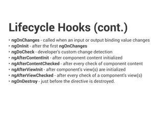 Lifecycle Hooks (cont.)
• ngOnChanges - called when an input or output binding value changes
• ngOnInit - after the first ngOnChanges
• ngDoCheck - developer's custom change detection
• ngAfterContentInit - after component content initialized
• ngAfterContentChecked - after every check of component content
• ngAfterViewInit - after component's view(s) are initialized
• ngAfterViewChecked - after every check of a component's view(s)
• ngOnDestroy - just before the directive is destroyed.
 