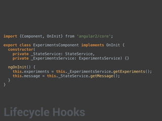 import {Component, OnInit} from 'angular2/core';
export class ExperimentsComponent implements OnInit {
constructor(
private _StateService: StateService,
private _ExperimentsService: ExperimentsService) {}
ngOnInit() {
this.experiments = this._ExperimentsService.getExperiments();
this.message = this._StateService.getMessage();
}
}
Lifecycle Hooks
 
