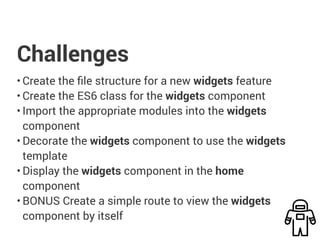 Challenges
• Create the file structure for a new widgets feature
• Create the ES6 class for the widgets component
• Import the appropriate modules into the widgets
component
• Decorate the widgets component to use the widgets
template
• Display the widgets component in the home
component
• BONUS Create a simple route to view the widgets
component by itself
 
