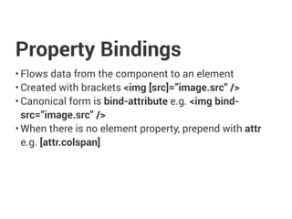 Property Bindings
• Flows data from the component to an element
• Created with brackets <img [src]=”image.src” />
• Canonical form is bind-attribute e.g. <img bind-
src=”image.src” />
• When there is no element property, prepend with attr
e.g. [attr.colspan]
 