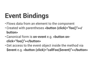 Event Bindings
• Flows data from an element to the component
• Created with parentheses <button (click)=”foo()”></
button>
• Canonical form is on-event e.g. <button on-
click=”foo()”></button>
• Get access to the event object inside the method via
$event e.g. <button (click)=”callFoo($event)”></button>
 