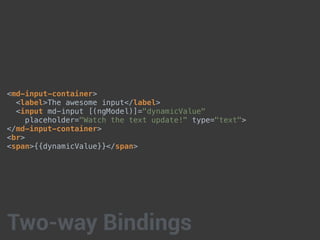 <md-input-container>
<label>The awesome input</label>
<input md-input [(ngModel)]="dynamicValue"
placeholder="Watch the text update!" type="text">
</md-input-container>
<br>
<span>{{dynamicValue}}</span>
Two-way Bindings
 