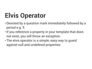 Elvis Operator
• Denoted by a question mark immediately followed by a
period e.g. ?.
• If you reference a property in your template that does
not exist, you will throw an exception.
• The elvis operator is a simple, easy way to guard
against null and undefined properties
 