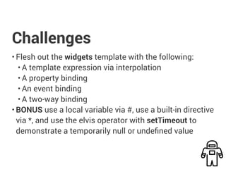 Challenges
• Flesh out the widgets template with the following:
• A template expression via interpolation
• A property binding
• An event binding
• A two-way binding
• BONUS use a local variable via #, use a built-in directive
via *, and use the elvis operator with setTimeout to
demonstrate a temporarily null or undefined value
 