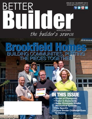 BETTER
BuilderMAGAZINE
the builder’s source
ISSUE 02 | SUMMER 2012
WWW.BETTER BUILDER.CA
IN THIS ISSUE
• Dinner of Champions
• Radon in Basements
• Better Envelopes Smaller
Mechanical Systems
• Site Specific
• Cross Border Challenge Goes
to Denver
Brookfield HomesBUILDING COMMUNITIES, PUTTING
THE PIECES TOGETHER
Brookfield HomesBUILDING COMMUNITIES, PUTTING
THE PIECES TOGETHER
 
