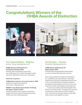 BETTERBUILDER.CA | ISSUE 20 | WINTER 2016 9
Congratulations Winners of the
 OHBA Awards of Distinction
buildernews / BETTER BUILDER STAFF
63 Yorkview – Toronto
Castleform Developments Inc.
OHBA Award of Distinction for
Room Design 2016
WINNER, Most Outstanding New Home Kitchen
(new low-rise home 2001 square feet and over).
Peter Voong, president of Castleform Developments
Inc., would like to give special thanks to My Design
Studio for their creativity in designing the kitchen, and
D.O.T. Custom Millwork for the manufacturing and
installation. This prestigious award was won two years
ago in 2014 with the same designer and manufacturer.
“It’s great to be working with talented people in the
industry,” says Peter Voong. “The people that I surround
myself with, I consider them part of the Castleform
team. This shows you that great things are achievable
when everyone works together as a team.”
The Twisted Willow – Brighton
Gordon Tobey Developments Ltd.
OHBA Awards of Distinction for
Architectural Design 2016
WINNER, Most Outstanding Custom Home
(up to 3000 square feet). Credit to Monaghan Lumber
Specialties, Hollandale Nurseries Ltd., Clearsphere.
Additional recognition:
CHBA National Awards, Housing Excellence 2016
FINALIST, Custom Homes Detached
(from 2,500 – 3,500 square feet).
RESNET Cross Border Home Builder Challenge
San Diego, California 2015
WINNER, awarded to the Canadian custom home
builder with the lowest Home Energy Rating System
(HERS) score with a HERS rating of 36.
Heather and Steve Tobey celebrate their award. Castleform Developments’ award-winning kitchen.
 