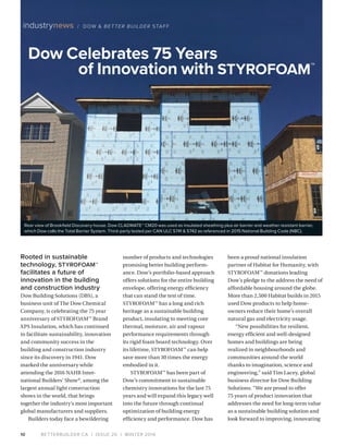 BETTERBUILDER.CA | ISSUE 20 | WINTER 201610
industrynews / DOW  BETTER BUILDER STAFF
Rooted in sustainable
technology, STYROFOAM™
facilitates a future of
innovation in the building
and construction industry
Dow Building Solutions (DBS), a
business unit of The Dow Chemical
Company, is celebrating the 75 year
anniversary of STYRO­FOAM™
Brand
XPS Insulation, which has continued
to facilitate sustain­ability, innovation
and community success in the
building and construc­tion industry
since its discovery in 1941. Dow
marked the anniversary while
attending the 2016 NAHB Inter-
national Builders’ Show®
, among the
largest annual light construction
shows in the world, that brings
together the industry’s most important
global manufacturers and suppliers.
Builders today face a bewildering
number of products and technologies
promising better building perform­
ance. Dow’s portfolio-based approach
offers solutions for the entire building
envelope, offering energy efficiency
that can stand the test of time.
STYROFOAM™
has a long and rich
heritage as a sustainable building
product, insulating to meeting core
thermal, moisture, air and vapour
performance requirements through
its rigid foam board technology. Over
its lifetime, STYROFOAM™
can help
save more than 30 times the energy
embodied in it.
STYROFOAM™
has been part of
Dow’s commitment to sustainable
chemistry innovations for the last 75
years and will expand this legacy well
into the future through continual
optimization of building energy
efficiency and performance. Dow has
been a proud national insulation
partner of Habitat for Humanity, with
STYROFOAM™
donations leading
Dow’s pledge to the address the need of
affordable housing around the globe.
More than 2,500 Habitat builds in 2015
used Dow products to help home­
owners reduce their home’s overall
natural gas and electricity usage.
“New possibilities for resilient,
energy efficient and well-designed
homes and buildings are being
realized in neighbourhoods and
communities around the world
thanks to imagination, science and
engineering,” said Tim Lacey, global
business director for Dow Building
Solutions. “We are proud to offer
75 years of product innovation that
addresses the need for long-term value
as a sustainable building solution and
look forward to improving, innovating
Dow Celebrates 75 Years
 of Innovation with STYROFOAM™
Rear view of Brookfield Discovery house. Dow CLADMATE™ CM20 was used as insulated sheathing plus air barrier and weather resistant barrier,
which Dow calls the Total Barrier System. Third-party tested per CAN ULC S741  S742 as referenced in 2015 National Building Code (NBC).
 