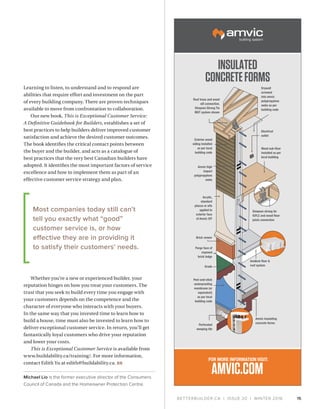 BETTERBUILDER.CA | ISSUE 20 | WINTER 2016 15
Learning to listen, to understand and to respond are
abilities that require effort and investment on the part
of every building company. There are proven techniques
available to move from confrontation to collaboration.
Our new book, This is Exceptional Customer Service:
A Definitive Guidebook for Builders, establishes a set of
best practices to help builders deliver improved customer
satisfaction and achieve the desired customer outcomes.
The book identifies the critical contact points between
the buyer and the builder, and acts as a catalogue of
best practices that the very best Canadian builders have
adopted. It identifies the most important factors of service
excellence and how to implement them as part of an
effective customer service strategy and plan.
Whether you’re a new or experienced builder, your
reputation hinges on how you treat your customers. The
trust that you seek to build every time you engage with
your customers depends on the competence and the
character of everyone who interacts with your buyers.
In the same way that you invested time to learn how to
build a house, time must also be invested to learn how to
deliver exceptional customer service. In return, you’ll get
fantastically loyal customers who drive your reputation
and lower your costs.
This is Exceptional Customer Service is available from
www.buildability.ca/training/. For more information,
contact Edith Yu at edith@buildability.ca. BB
Michael Lio is the former executive director of the Consumers
Council of Canada and the Homeowner Protection Centre.
Roof truss and wood
sill connection.
Simpson Strong Tie
MGT system shown
Drywall
screwed
into amvic
polypropylene
webs as per
building code
Electrical
outlet
Wood sub-floor
installed as per
local building
Simpson strong tie
ICFLC and wood floor
joists connection
Amvic insulating
concrete forms
Amdeck floor 
roof system
Exterior wood
siding installed
as per local
building code
Amvic high
impact
polypropylene
webs
Acrylic,
standard
ptucco or eifs
applied to
exterior face
of Amvic ICF
Brick veneer
Parge face of
exposed
brick ledge
Grade
Peel-and-stick
waterproofing
membrane (or
equivalent)
as per local
building code
Perforated
weeping tile
INSULATED
CONCRETEFORMS
FOR MORE INFORMATION VISIT:
AMVIC.COM
Most companies today still can’t
tell you exactly what “good”
customer service is, or how
effective they are in providing it
to satisfy their customers’ needs.
 