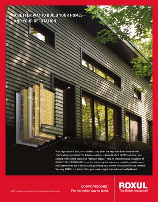 Your reputation is built, or crumbles, long after the keys have been handed over.
That’s why projects like The Edelweiss Home – Canada’s first LEED®
v4 home, and
second in the world to achieve Platinum status – rely on the continuous insulation of
ROXUL®
COMFORTBOARD™
exterior sheathing. Its vapour permeability enables your
wall assembly to dry to the outside, providing your clients with durability and comfort.
See why ROXUL is a better fit for your next project at roxul.com/comfortboard
A BETTER WAY TO BUILD YOUR HOMES –
AND YOUR REPUTATION.
CAVITYROCK
®
and COMFORTBOARD
TM
.
For a better way to build.
COMFORTBOARD™
.
For the better way to build.LEED®
is a registered trademark of United States Green Building Council.
 