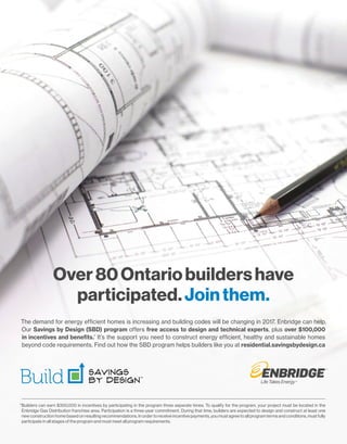 The demand for energy efficient homes is increasing and building codes will be changing in 2017. Enbridge can help.
Our Savings by Design (SBD) program offers free access to design and technical experts, plus over $100,000
in incentives and benefits.*
It’s the support you need to construct energy efficient, healthy and sustainable homes
beyond code requirements. Find out how the SBD program helps builders like you at residential.savingsbydesign.ca
Over80Ontariobuildershave
participated.Jointhem.
*Builders can earn $300,000 in incentives by participating in the program three separate times. To qualify for the program, your project must be located in the
Enbridge Gas Distribution franchise area. Participation is a three-year commitment. During that time, builders are expected to design and construct at least one
new construction home based on resulting recommendations. In order to receive incentive payments, you must agree to all program terms and conditions, must fully
participate in all stages of the program and must meet all program requirements.
 