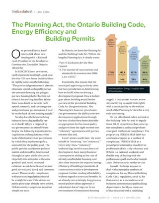 BETTERBUILDER.CA | ISSUE 20 | WINTER 2016 3
O
ne person I have a lot of
time to talk about new
housing with is Richard
Lyall, President of the Residential
Construction Council of Ontario
(RESCON).
In RESCON’s latest newsletter,
Lyall represents most high-, mid- and
low-rise GTA new home builders when
he rightly points out the following:
“The provincial government’s plans to
eliminate sprawl and rapidly pursue
net-zero new housing are going to
put new housing shelter further out
of reach for working families. While
there is no doubt we need to curb
sprawl, intensify, and cut energy use
and greenhouse gas emissions, it can’t
be on the back of new housing supply.”
So why does the homebuilding
industry have a big red bull’s eye
on its back? Why is it targeted by
our governments so often? Please
forgive the following lesson in civics.
Legislation and regulation are the
tools of the four levels of government
by which they implement policy,
ostensibly for the public good. The
public good is a subjective political
matter and should be determined
through an open public discourse.
Hopefully it is arrived at with some
goodwill and based on sound
evidence, a cost–benefit analysis and
good advice (and, dare I add, common
sense). Theoretically, compliance
with rules and regulations should
be straightforward if the debate on
public policy has already been settled.
Unfortunately, compliance is neither
simple nor easy.
In Ontario, we have the Planning Act
and the Building Code Act. Within the
lengthy Planning Act, it clearly states:
“Part IV. Exclusions for Site Plan
Control:
“3.	The manner of construction and
standards for construction 2006,
c.23, s.16(5).”
Essentially, this means that the
municipal approving authority does
not have jurisdiction in determining
how we build when reviewing a
development proposal. How a builder
goes about building would be the
purview of the provincial Building
Code Act (for good reason). The
Planning Act, however, gives lower-
tier governments the ability to review
development applications through
the lens of what they deem desirable
or appropriate for the municipality
and gives them the right to enter into
“voluntary” agreements with parties
towards that end.
I won’t mince words here: the word
should be “extorting,” not “voluntary.”
Here’s why: these “voluntary”
undertakings involve many facets of
development, have many financial
consequences adding to the cost of
already unaffordable housing, and
also often increase the required energy
efficiency of buildings (standards of
construction) within a development
proposal, further eroding affordability
without regard to costs and benefits. In
an already excruciatingly long process,
municipalities delay approvals if
a developer doesn’t sign on. In an
environment of constrained housing
supply, it only makes matters worse.
Anyone trying to assert their rights
with a municipality on the written
word of the Planning Act is in for a very
rude awakening.
On the other hand, when we look to
the Building Code Act and its regula­
tions, SB-12 in particular has prescrip­
tive compliance paths and perform­
ance path methods of compliance. The
proprietary ENERGY STAR label has
also been accepted as a method of
compliance. ENERGY STAR as a
prescriptive alternative shouldn’t be
problematic if it is truly voluntary and
if there is a rational, workable and
flexible way of dealing with the
performance path method of compli­
ance. Unfortunately, neither is true.
I would challenge anyone to
deal with alternative methods of
compliance for any Ontario Building
Code (OBC) regulation, or SB-12 for
that matter, as a normal course of
business in most municipal building
departments. See if you come out
of that situation with a satisfying
The Planning Act, the Ontario Building Code,
Energy Efficiency and
Building Permits
thebadatest / LOU BADA
Total Household Energy Usage by Year
of Construction
2000
Ontario
Building
Code
171.9
GJ/year
2006
Ontario
Building
Code
147.9
GJ/year
14%
reduction
2012
Ontario
Building
Code
127.9
GJ/year
26%
reduction
2017
Ontario
Building
Code
96.4
GJ/year
44%
reduction
 