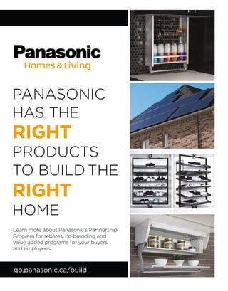 PANASONIC
HAS THE
RIGHT
PRODUCTS
TO BUILD THE
RIGHT
HOME
go.panasonic.ca/build
Learn more about Panasonic’s Partnership
Program for rebates, co-branding and
value added programs for your buyers
and employees
 