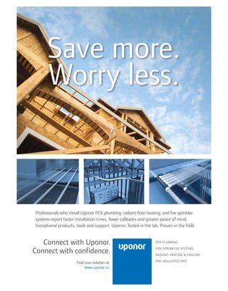 BETTERBUILDER.CA | ISSUE 20 | WINTER 2016 7
Save more.
Worry less.
Professionals who install Uponor PEX plumbing, radiant floor heating, and fire sprinkler
systems report faster installation times, fewer callbacks and greater peace of mind.
Exceptional products, tools and support. Uponor. Tested in the lab. Proven in the field.
Connect with Uponor.
Connect with confidence.
PEX PLUMBING
FIRE SPRINKLER SYSTEMS
RADIANT HEATING & COOLING
PRE-INSULATED PIPEFind your solution at
www.uponor.ca
 