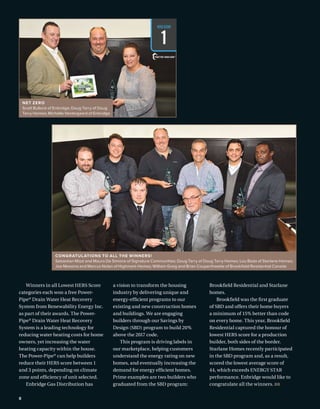 BETTERBUILDER.CA | ISSUE 22 | SUMMER 2017
CONGRATULATIONS TO ALL THE WINNERS!
Sebastian Mizzi and Mauro De Simone of Signature Communities; Doug Tarry of Doug Tarry Homes; Lou Bada of Starlane Homes;
Joe Messina and Marcus Nolan of Highmark Homes; William Greig and Brian Couperthwaite of Brookfield Residential Canada
8
Winners in all Lowest HERS Score
categories each won a free Power-
Pipe®
Drain Water Heat Recovery
System from Renewability Energy Inc.
as part of their awards. The Power-
Pipe®
Drain Water Heat Recovery
System is a leading technology for
reducing water heating costs for home
owners, yet increasing the water
heating capacity within the house.
The Power-Pipe®
can help builders
reduce their HERS score between 1
and 3 points, depending on climate
zone and efficiency of unit selected.
Enbridge Gas Distribution has
a vision to transform the housing
industry by delivering unique and
energy-efficient programs to our
existing and new construction homes
and buildings. We are engaging
builders through our Savings by
Design (SBD) program to build 20%
above the 2017 code.
This program is driving labels in
our marketplace, helping customers
understand the energy rating on new
homes, and eventually increasing the
demand for energy efficient homes.
Prime examples are two builders who
graduated from the SBD program:
Brookfield Residential and Starlane
homes.
Brookfield was the first graduate
of SBD and offers their home buyers
a minimum of 15% better than code
on every home. This year, Brookfield
Residential captured the honour of
lowest HERS score for a production
builder, both sides of the border.
Starlane Homes recently participated
in the SBD program and, as a result,
scored the lowest average score of
44, which exceeds ENERGY STAR
performance. Enbridge would like to
congratulate all the winners. BB
NET ZERO
Scott Bullock of Enbridge; Doug Tarry of Doug
Tarry Homes; Michelle Vestergaard of Enbridge
HERSSCORE
1
 