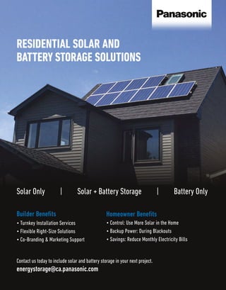Builder Benefits
• Turnkey Installation Services
• Flexible Right-Size Solutions
• Co-Branding & Marketing Support
Homeowner Benefits
• Control: Use More Solar in the Home
• Backup Power: During Blackouts
• Savings: Reduce Monthly Electricity Bills
energystorage@ca.panasonic.com
Contact us today to include solar and battery storage in your next project.
RESIDENTIAL SOLAR AND
BATTERY STORAGE SOLUTIONS
Solar Only | Solar + Battery Storage | Battery Only
 