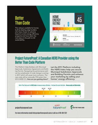 21BETTERBUILDER.CA | ISSUE 22 | SUMMER 2017
ProjectFutureProof:ACanadianHERSProviderusingthe
BetterThanCodePlatform
This Platform helps Builders with Municipal
Approvals, Subdivision Agreements and Build-
ing Permits. Navigating the performance path
can be complicated. A code change is coming
in 2017 which will cause more confusion. The
new code will be notionally 15% better than
2012 (HERS 51). How are you getting there?
Let the BTC Platform including
the HERS Index help you secure
Municipal Subdivision Approvals
and Building Permits and enhance
your marketing by selling your
homes’ energy efﬁciency.
projectfutureproof.com
BetterThanCodeusestheHERSIndextomeasureenergyefficiency–thelowerthescorethebetter–MeasureableandMarketable.
OBC2012 OBC2017
100 80 60 40 20 0
Formoreinformationemailinfo@projectfutureproof.comorcallusat416-481-7517
Better
ThanCode
This rating is available for homes
built by leading edge builders
who have chosen to advance
beyond current energy efﬁciency
programs and have taken the
next step on the path to full
sustainability.
PROJECTFUTUREPROOF.COM
HOMEADDRESS
123 Stone Street, Toronto, ON M6K 2T0
RATINGDATE
July 23, 2015
HOME
ENERGY
RATING
45
HERSSCORE
100 80 60 40 20 0
OBC2012
NearZero
YOURSCORE
 