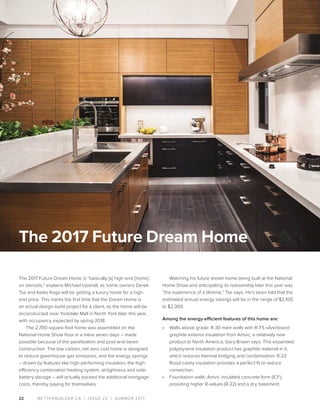 BETTERBUILDER.CA | ISSUE 22 | SUMMER 201722
The 2017 Future Dream Home is “basically [a] high-end [home]
on steroids,” explains Michael Upshall, as home owners Derek
Tse and Keiko Koga will be getting a luxury home for a high-
end price. This marks the first time that the Dream Home is
an actual design-build project for a client, as the home will be
reconstructed near Yorkdale Mall in North York later this year,
with occupancy expected by spring 2018.
The 2,700-square-foot home was assembled on the
National Home Show floor in a mere seven days – made
possible because of the panelization and post-and-beam
construction. The low carbon, net zero cost home is designed
to reduce greenhouse gas emissions, and the energy savings
– driven by features like high-performing insulation, the high-
efficiency combination heating system, airtightness and solar
battery storage – will actually exceed the additional mortgage
costs, thereby paying for themselves.
Watching his future dream home being built at the National
Home Show and anticipating its reassembly later this year was
“the experience of a lifetime,” Tse says. He’s been told that the
estimated annual energy savings will be in the range of $2,100
to $2,300.
Among the energy-efficient features of this home are:
•	 Walls above grade: R-30 main walls with R-7.5 silverboard
graphite exterior insulation from Amvic, a relatively new
product to North America, Gary Brown says. This expanded
polystyrene insulation product has graphite material in it,
which reduces thermal bridging and condensation. R-22
Roxul cavity insulation provides a perfect fit to reduce
convection.
•	 Foundation walls: Amvic insulated concrete form (ICF),
providing higher R-values (R-22) and a dry basement.
The 2017 Future Dream Home
 