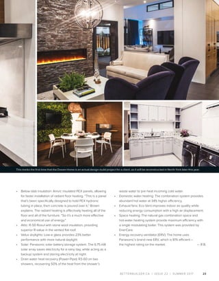 BETTERBUILDER.CA | ISSUE 22 | SUMMER 2017
•	 Below-slab insulation: Amvic insulated PEX panels, allowing
for faster installation of radiant floor heating. “This is a panel
that’s been specifically designed to hold PEX hydronic
tubing in place, then concrete is poured over it,” Brown
explains. The radiant heating is effectively heating all of the
floor and all of the furniture. “So it’s a much more effective
and economical use of energy.”
•	 Attic: R-50 Roxul with stone wool insulation, providing
superior R-value in the vented flat roof.
•	 Velux skylights: Low-e glass provides 23% better
performance with more natural daylight.
•	 Solar: Panasonic solar battery storage system. The 6.75 kW
solar array saves electricity for a rainy day, while acting as a
backup system and storing electricity at night.
•	 Drain water heat recovery (Power-Pipe): R3-60 on two
showers, recovering 50% of the heat from the shower’s
23
waste water to pre-heat incoming cold water.
•	 Domestic water heating: The combination system provides
abundant hot water at 34% higher efficiency.
•	 Exhaust fans: Eco Vent improves indoor air quality while
reducing energy consumption with a high air displacement.
•	 Space heating: The natural gas combination space and
hot-water heating system provide maximum efficiency with
a single modulating boiler. This system was provided by
EnerCare.
•	 Energy recovery ventilator (ERV): The home uses
Panasonic’s brand new ERV, which is 81% efficient –
the highest rating on the market.  — R.B.
This marks the first time that the Dream Home is an actual design-build project for a client, as it will be reconstructed in North York later this year.
PHOTOSCOURTESYPROBUILTDESIGN+BUILD
 