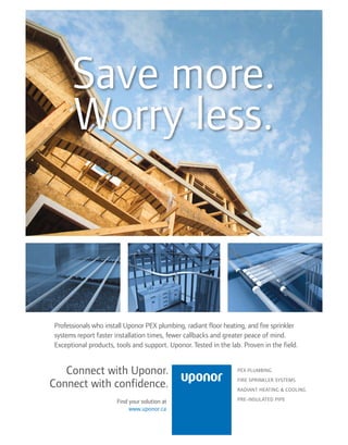 Save more.
Worry less.
Professionals who install Uponor PEX plumbing, radiant floor heating, and fire sprinkler
systems report faster installation times, fewer callbacks and greater peace of mind.
Exceptional products, tools and support. Uponor. Tested in the lab. Proven in the field.
Connect with Uponor.
Connect with confidence.
PEX PLUMBING
FIRE SPRINKLER SYSTEMS
RADIANT HEATING  COOLING
PRE-INSULATED PIPEFind your solution at
www.uponor.ca
 