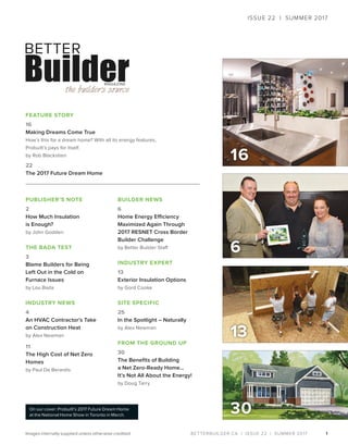 BETTERBUILDER.CA | ISSUE 22 | SUMMER 2017
16
1
PUBLISHER’S NOTE
2
How Much Insulation
is Enough?
by John Godden
THE BADA TEST
3
Blame Builders for Being
Left Out in the Cold on
Furnace Issues
by Lou Bada
INDUSTRY NEWS
4
An HVAC Contractor’s Take
on Construction Heat
by Alex Newman
11
The High Cost of Net Zero
Homes
by Paul De Berardis
BUILDER NEWS
6
Home Energy Efficiency
Maximized Again Through
2017 RESNET Cross Border
Builder Challenge
by Better Builder Staff
INDUSTRY EXPERT
13
Exterior Insulation Options
by Gord Cooke
SITE SPECIFIC
25
In the Spotlight – Naturally
by Alex Newman
FROM THE GROUND UP
30
The Benefits of Building
a Net Zero-Ready Home…
It’s Not All About the Energy!
by Doug Tarry
FEATURE STORY
16
Making Dreams Come True
How’s this for a dream home? With all its energy features,
Probuilt’s pays for itself.
by Rob Blackstien
22
The 2017 Future Dream Home
6
13
ISSUE 22 | SUMMER 2017
On our cover: Probuilt’s 2017 Future Dream Home
at the National Home Show in Toronto in March.
Images internally supplied unless otherwise credited.
30
 
