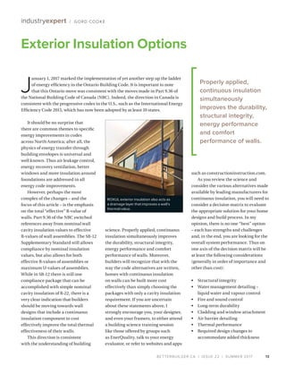 BETTERBUILDER.CA | ISSUE 22 | SUMMER 2017
It should be no surprise that
there are common themes to specific
energy improvements in codes
across North America; after all, the
physics of energy transfer through
building envelopes is universal and
well known. Thus air leakage control,
energy recovery ventilation, better
windows and more insulation around
foundations are addressed in all
energy code improvements.
However, perhaps the most
complex of the changes – and the
focus of this article – is the emphasis
on the total “effective” R-value of
walls. Part 9.36 of the NBC switched
references away from nominal wall
cavity insulation values to effective
R-values of wall assemblies. The SB-12
Supplementary Standard still allows
compliance by nominal insulation
values, but also allows for both
effective R-values of assemblies or
maximum U-values of assemblies.
While in SB-12 there is still one
compliance package that can be
accomplished with simple nominal
cavity insulation of R-22, there is a
very clear indication that builders
should be moving towards wall
designs that include a continuous
insulation component to cost
effectively improve the total thermal
effectiveness of their walls.
This direction is consistent
with the understanding of building
science. Properly applied, continuous
insulation simultaneously improves
the durability, structural integrity,
energy performance and comfort
performance of walls. Moreover,
builders will recognize that with the
way the code alternatives are written,
homes with continuous insulation
on walls can be built more cost
effectively than simply choosing the
packages with only a cavity insulation
requirement. If you are uncertain
about these statements above, I
strongly encourage you, your designer,
and even your framers, to either attend
a building science training session
like those offered by groups such
as EnerQuality, talk to your energy
evaluator, or refer to websites and apps
such as constructioninstruction.com.
As you review the science and
consider the various alternatives made
available by leading manufacturers for
continuous insulation, you will need to
consider a decision matrix to evaluate
the appropriate solution for your home
designs and build process. In my
opinion, there is no one “best” option
– each has strengths and challenges
and, in the end, you are looking for the
overall system performance. Thus on
one axis of the decision matrix will be
at least the following considerations
(generally in order of importance and
other than cost):
•	 Structural integrity
•	 Water management detailing –
liquid water and vapour control
•	 Fire and sound control
•	 Long-term durability
•	 Cladding and window attachment
•	 Air barrier detailing
•	 Thermal performance
•	 Required design changes to
accommodate added thickness
13
Exterior Insulation Options
industryexpert / GORD COOKE
J
anuary 1, 2017 marked the implementation of yet another step up the ladder
of energy efficiency in the Ontario Building Code. It is important to note
that this Ontario move was consistent with the moves made in Part 9.36 of
the National Building Code of Canada (NBC). Indeed, the direction in Canada is
consistent with the progressive codes in the U.S., such as the International Energy
Efficiency Code 2015, which has now been adopted by at least 10 states.
Properly applied,
continuous insulation
simultaneously
improves the durability,
structural integrity,
energy performance
and comfort
performance of walls.
ROXUL exterior insulation also acts as
a drainage layer that improves a wall’s
thermal value.
 