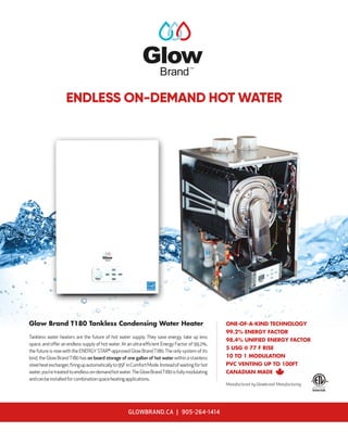 Tankless water heaters are the future of hot water supply. They save energy, take up less
space, and offer an endless supply of hot water. At an ultra-efficient Energy Factor of 99.2%,
the future is now with the ENERGYSTAR®
-approved Glow BrandT180.The only system of its
kind, the Glow BrandT180 has on board storage of one gallon of hot water within a stainless
steelheatexchanger,firingupautomaticallyto95FinComfortMode.Insteadofwaitingforhot
water,you’retreatedtoendlesson-demandhotwater.TheGlowBrandT180isfullymodulating
andcanbeinstalledforcombinationspaceheatingapplications.
Glow Brand T180 Tankless Condensing Water Heater
Brand
TM
ENDLESS ON-DEMAND HOT WATER
ONE-OF-A-KIND TECHNOLOGY
99.2% ENERGY FACTOR
98.4% UNIFIED ENERGY FACTOR
5 USG @ 77 F RISE
10 TO 1 MODULATION
PVC VENTING UP TO 100FT
CANADIAN MADE
Manufactured by Glowbrand Manufacturing
GLOWBRAND.CA | 905-264-1414
 