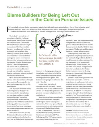 BETTERBUILDER.CA | ISSUE 22 | SUMMER 2017 3
Our industry recently faced
a regulatory/liability challenge
involving the use of furnaces during
the construction of a new home.
Modern furnaces are increasingly
sophisticated (let’s face it: older
furnaces were basically barbecue
grills with fans attached). The
industry wants to build through all
seasons and use furnaces for heat
during cold-season construction.
However, the furnace manufacturers,
through the Heating, Refrigeration
and Air Conditioning Institute
of Canada (HRAI), and heating
contractors contended that not
enough was being done to protect
heating equipment from the perils of
use during construction.
Quite frankly, builders were slow
to react when the matter was brought
up a number of years ago. Let me
give you some perspective on this
development.
The Technical Standards Safety
Authority (TSSA), charged with
the responsibility of regulating
the use of gas appliances, looks
to manufacturers’ operating
and installation instructions for
guidance. The TSSA released bulletins
and engaged the industry on the
construction heat issue to mitigate
the impact on equipment warranties,
but to little avail.
When manufacturers and the
HRAI noticed that these efforts were
not being taken seriously, they felt
they had no choice but to protect their
interests by changing operating and
installation procedures to forbid the
use of furnaces during construction.
Heating contractors agreed, and
builders were going to be left out in the
cold – literally.
Let me make one point of
clarification: this was never a health
and safety issue for our workers or our
clients, and the exact magnitude of the
problem was never fully disclosed to
our industry.
However, these latest moves finally
kick-started an earnest attempt at
resolving the matter to everyone’s
satisfaction. With some goodwill and
common sense, an acceptable solution
was derived. The building industry
(CHBA, OHBA and RESCON), HRAI,
the Residential Heating Venti­lation
Contractors Association (RHVCA),
Enbridge and the TSSA came together
and worked something out. In a
nutshell: a home had to be substantially
complete and clean, with the walls
primed to keep fine dust down and the
furnace protected with a MERV 11 filter
during use. The furnace and ducts also
had to be cleaned before turnover.
Not all parties came out of this
negotiation completely satisfied (this is
the hallmark of a good deal). Builders
would have preferred to continue with
the status quo, as we have enough
battles to fight. Manufacturers, on
the other hand, would have preferred
that a furnace be installed the day
before customers move in. Heating
contractors were stuck in the middle,
not liking either option.
But back to my initial point on what
I’ve learned to consider a “win” in
negotiation: in my book, a win is when
you don’t get necessarily everything
you want, but you make your situation
much better than it would have been
otherwise. As difficult as it may be to
accept at times, it’s often the best you
can do. A “win” in negotiation always
requires people with common sense
and goodwill to come together to look
for solutions – I cannot say this is
always the case, and when that hap­
pens, a win becomes a loss for all. BB
Lou Bada is Vice President of Low
Rise Construction at Starlane Home
Corporation and serves on the board of
directors for the Residential Construction
Council of Ontario (RESCON).
Blame Builders for Being Left Out
in the Cold on Furnace Issues
thebadatest / LOU BADA
I
’ve learned a few things during my three decades in the residential construction industry. One of them is that the act of
learning motivates me to carry on, even in those frustrating times when I want to pack up my tent and go home.
Another lesson learned is the definition of “success” in negotiation. It’s rarely a matter of win or lose.
Let’s face it: older
furnaces were basically
barbecue grills with
fans attached.
RONJOE/DEPOSITPHOTOS
 