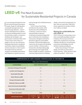 BETTERBUILDER.CA | ISSUE 25 | SPRING 2018
COMPARISON OF LEED CANADA VERSION 2009 TO THE NEW V4
WALLACE RESIDENCE
CATEGORIES LEED VERSION 2009 LEED V4
Innovation & Design Process (ID) 5.5 2
Location and Linkages (LL) 10 10
Sustainable Sites (SS) 5 2.5
Water Efficiency (WE) 3 3
Energy & Atmosphere (EA) 22.5 12
Materials & Resources (MR) 2.5 5
Indoor Environment Quality (EQ) 19 10.5
Awareness & Education (AE) 3 1
Points Accredited 70.5 46
Total Possible Points
	 Certified	 Silver	 Gold	Platinum
	54	 69	84	99
	 Certified	 Silver	 Gold	Platinum
	 40–49	50–59	60–79	80–110
10
buildernews / TOM GREEN
I
t is an exciting and important time
to be involved in green housing in
Canada. People are talking about
sustainable housing issues well
beyond energy efficiency – and it’s
not just individuals from academia
or the green building industry sector,
but also policy-makers, economists,
building code developers, and
governments at all levels. With LEED
v4 now in force and a LEED v4.1
update on the way, the LEED green
building rating system’s integrated
and holistic range of sustainability
criteria continues to evolve to push
the market with new and more
stringent sustainability parameters,
add emphasis on quality assurance
and encourage real-world performance
reporting.
In the 15 years since being
introduced to the market, LEED
has become well-established as
a voluntary, consensus-driven,
internationally recognized
certification system providing third-
party verification that a building or
community is designed and built as
planned to rigorous sustainability
standards. Delivered throughout the
country by the Canada Green Building
Council (CaGBC), LEED provides a
framework to develop leading-edge
green housing, from single-family
homes to high-rise projects, and drives
continual improvements to building
design, construction and operation. To
date, there are more than 7,500 LEED
homes registered in Canada, of which
over 3,500 are certified.
Raising the sustainability bar
with LEED v4
LEED v4 focuses on advancing an even
more sustainable paradigm and aims
to balance the necessary technical
rigour with a market focus to provide
a flexible and effective environmental
assessment methodology that will
facilitate widespread adoption.
Rather than aiming at “less bad”
design, the LEED v4 system asks a
critical question: “What should a LEED
project accomplish?” LEED v4 was
LEED v4 The Next Evolution
for Sustainable Residential Projects in Canada
 