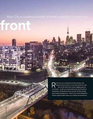 BETTERBUILDER.CA | ISSUE 25 | SPRING 2018 17
River City is a prime example of what’s possible in a mid-rise
rfront
R
iver City was a long time in the coming – but
based on the reaction, it was well worth the wait.
Part of the West Don Lands neighbourhood
in Toronto – an 80-acre site bordered by the Don River,
King Street, Parliament Street and the rail line beside
the Gardiner Expressway – River City was developed by
Urban Capital under some very unique circumstances.
 