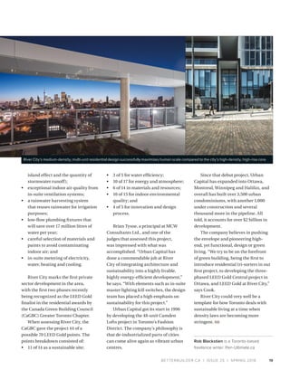 BETTERBUILDER.CA | ISSUE 25 | SPRING 2018 19
island effect and the quantity of
stormwater runoff);
•	 exceptional indoor air quality from
in-suite ventilation systems;
•	 a rainwater harvesting system
that reuses rainwater for irrigation
purposes;
•	 low-flow plumbing fixtures that
will save over 17 million litres of
water per year;
•	 careful selection of materials and
paints to avoid contaminating
indoor air; and
•	 in-suite metering of electricity,
water, heating and cooling.
River City marks the first private
sector development in the area,
with the first two phases recently
being recognized as the LEED Gold
finalist in the residential awards by
the Canada Green Building Council
(CaGBC) Greater Toronto Chapter.
When assessing River City, the
CaGBC gave the project 44 of a
possible 70 LEED Gold points. The
points breakdown consisted of:
•	 11 of 14 as a sustainable site;
•	 3 of 5 for water efficiency;
•	 10 of 17 for energy and atmosphere;
•	 6 of 14 in materials and resources;
•	 10 of 15 for indoor environmental
quality; and
•	 4 of 5 for innovation and design
process.
Brian Tysoe, a principal at MCW
Consultants Ltd., and one of the
judges that assessed this project,
was impressed with what was
accomplished. “Urban Capital has
done a commendable job at River
City of integrating architecture and
sustainability into a highly livable,
highly energy-efficient development,”
he says. “With elements such as in-suite
master lighting kill switches, the design
team has placed a high emphasis on
sustainability for this project.”
Urban Capital got its start in 1996
by developing the 48-unit Camden
Lofts project in Toronto’s Fashion
District. The company’s philosophy is
that de-industrialized parts of cities
can come alive again as vibrant urban
centres.
Since that debut project, Urban
Capital has expanded into Ottawa,
Montreal, Winnipeg and Halifax, and
overall has built over 3,500 urban
condominiums, with another 1,000
under construction and several
thousand more in the pipeline. All
told, it accounts for over $2 billion in
development.
The company believes in pushing
the envelope and pioneering high-
end, yet functional, design or green
living. “We try to be on the forefront
of green building, being the first to
introduce residential tri-sorters in our
first project, to developing the three-
phased LEED Gold Central project in
Ottawa, and LEED Gold at River City,”
says Cook.
River City could very well be a
template for how Toronto deals with
sustainable living at a time when
density laws are becoming more
stringent. BB
Rob Blackstien is a Toronto-based
freelance writer. Pen-Ultimate.ca
River City’s medium-density, multi-unit residential design successfully maximizes human scale compared to the city’s high-density, high-rise core.
 